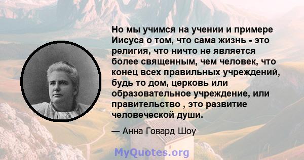 Но мы учимся на учении и примере Иисуса о том, что сама жизнь - это религия, что ничто не является более священным, чем человек, что конец всех правильных учреждений, будь то дом, церковь или образовательное учреждение, 