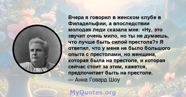 Вчера я говорил в женском клубе в Филадельфии, а впоследствии молодая леди сказала мне: «Ну, это звучит очень мило, но ты не думаешь, что лучше быть силой престола?» Я ответил, что у меня не было большого опыта с