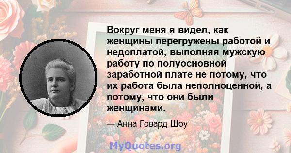 Вокруг меня я видел, как женщины перегружены работой и недоплатой, выполняя мужскую работу по полуосновной заработной плате не потому, что их работа была неполноценной, а потому, что они были женщинами.