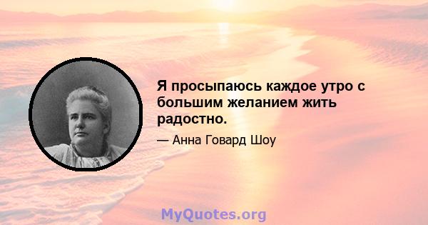 Я просыпаюсь каждое утро с большим желанием жить радостно.