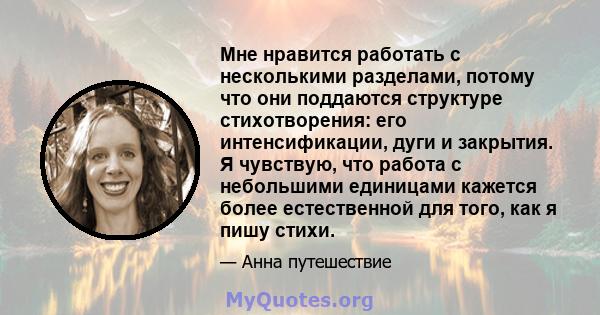 Мне нравится работать с несколькими разделами, потому что они поддаются структуре стихотворения: его интенсификации, дуги и закрытия. Я чувствую, что работа с небольшими единицами кажется более естественной для того,