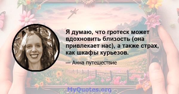 Я думаю, что гротеск может вдохновить близость (она привлекает нас), а также страх, как шкафы курьезов.