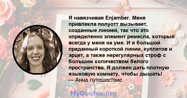 Я навязчивая Enjamber. Меня привлекла полуотт вызывает, созданные линией, так что это определенно элемент ремесла, который всегда у меня на уме. И я большой преданный короткой линии, куплетов и эрцет, а также