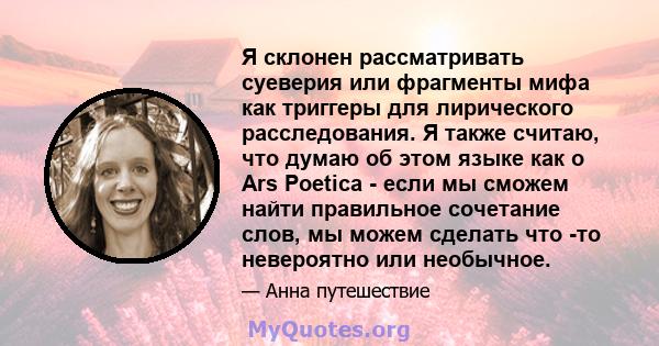 Я склонен рассматривать суеверия или фрагменты мифа как триггеры для лирического расследования. Я также считаю, что думаю об этом языке как о Ars Poetica - если мы сможем найти правильное сочетание слов, мы можем