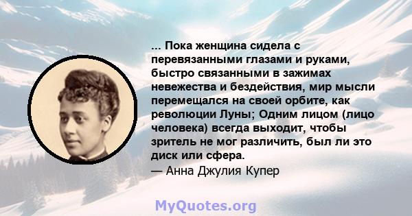 ... Пока женщина сидела с перевязанными глазами и руками, быстро связанными в зажимах невежества и бездействия, мир мысли перемещался на своей орбите, как революции Луны; Одним лицом (лицо человека) всегда выходит,