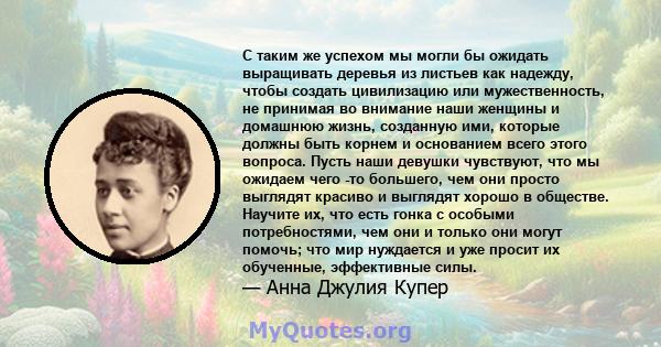 С таким же успехом мы могли бы ожидать выращивать деревья из листьев как надежду, чтобы создать цивилизацию или мужественность, не принимая во внимание наши женщины и домашнюю жизнь, созданную ими, которые должны быть