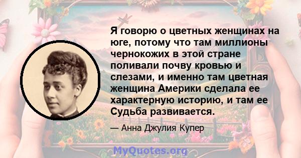 Я говорю о цветных женщинах на юге, потому что там миллионы чернокожих в этой стране поливали почву кровью и слезами, и именно там цветная женщина Америки сделала ее характерную историю, и там ее Судьба развивается.