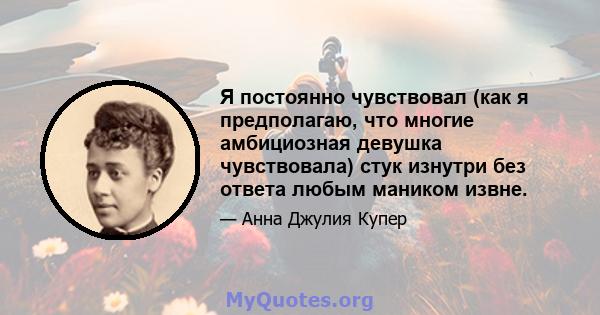 Я постоянно чувствовал (как я предполагаю, что многие амбициозная девушка чувствовала) стук изнутри без ответа любым маником извне.