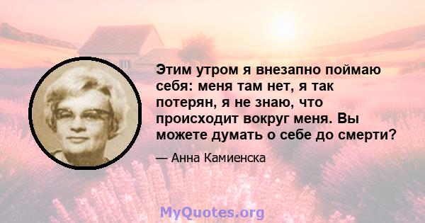 Этим утром я внезапно поймаю себя: меня там нет, я так потерян, я не знаю, что происходит вокруг меня. Вы можете думать о себе до смерти?