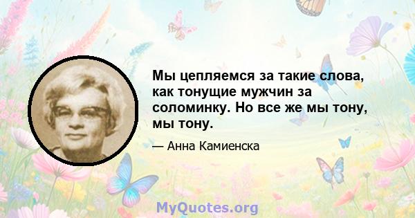 Мы цепляемся за такие слова, как тонущие мужчин за соломинку. Но все же мы тону, мы тону.