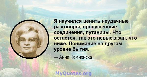 Я научился ценить неудачные разговоры, пропущенные соединения, путаницы. Что остается, так это невысказан, что ниже. Понимание на другом уровне бытия.