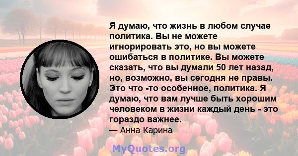 Я думаю, что жизнь в любом случае политика. Вы не можете игнорировать это, но вы можете ошибаться в политике. Вы можете сказать, что вы думали 50 лет назад, но, возможно, вы сегодня не правы. Это что -то особенное,