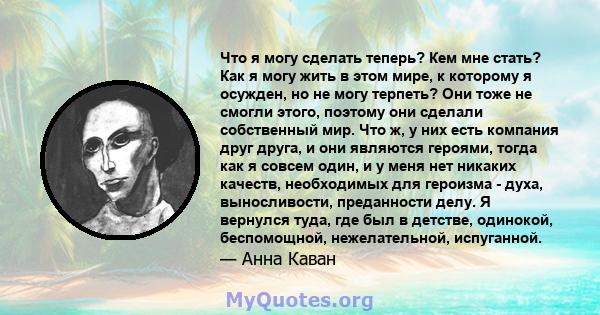 Что я могу сделать теперь? Кем мне стать? Как я могу жить в этом мире, к которому я осужден, но не могу терпеть? Они тоже не смогли этого, поэтому они сделали собственный мир. Что ж, у них есть компания друг друга, и