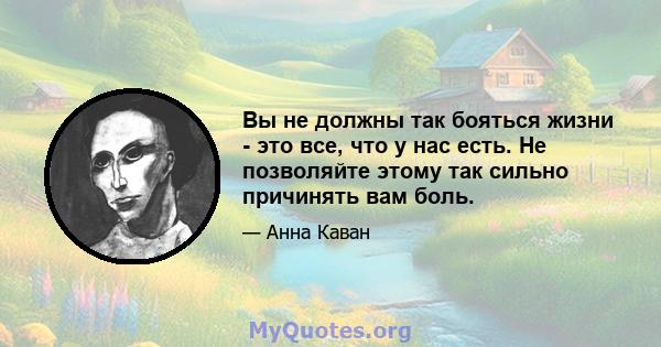 Вы не должны так бояться жизни - это все, что у нас есть. Не позволяйте этому так сильно причинять вам боль.