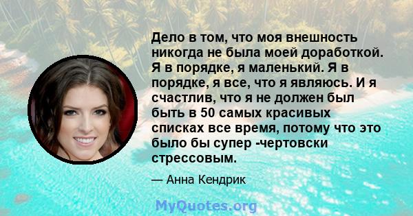 Дело в том, что моя внешность никогда не была моей доработкой. Я в порядке, я маленький. Я в порядке, я все, что я являюсь. И я счастлив, что я не должен был быть в 50 самых красивых списках все время, потому что это