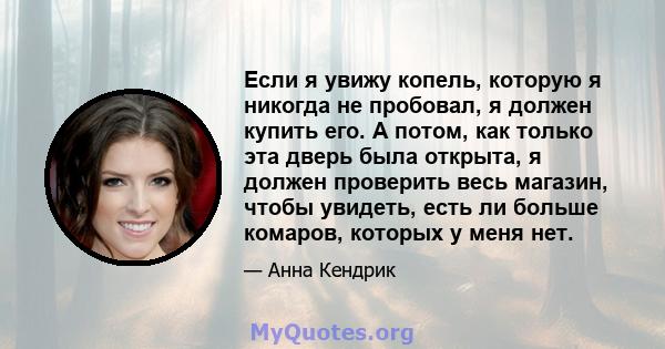 Если я увижу копель, которую я никогда не пробовал, я должен купить его. А потом, как только эта дверь была открыта, я должен проверить весь магазин, чтобы увидеть, есть ли больше комаров, которых у меня нет.