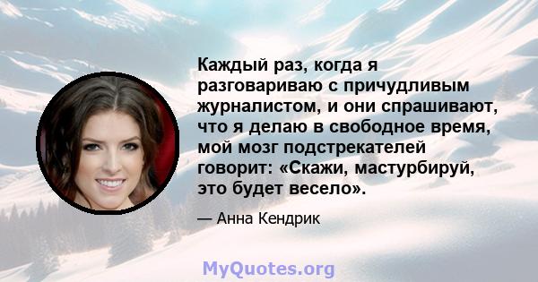 Каждый раз, когда я разговариваю с причудливым журналистом, и они спрашивают, что я делаю в свободное время, мой мозг подстрекателей говорит: «Скажи, мастурбируй, это будет весело».