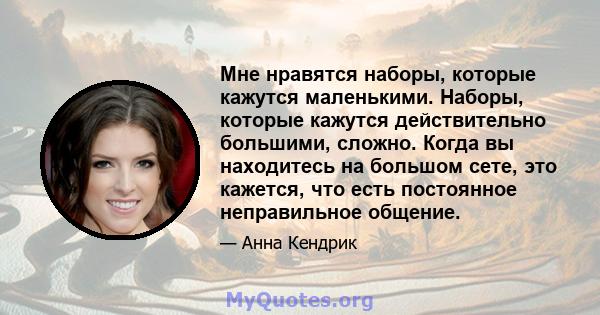 Мне нравятся наборы, которые кажутся маленькими. Наборы, которые кажутся действительно большими, сложно. Когда вы находитесь на большом сете, это кажется, что есть постоянное неправильное общение.