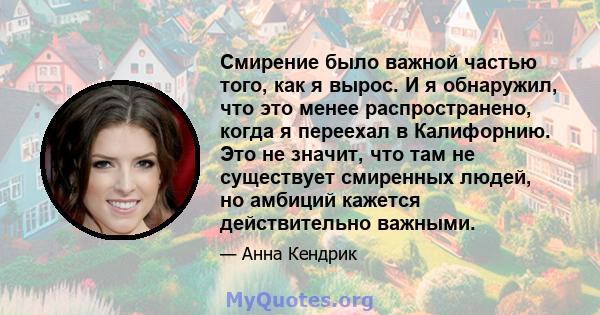 Смирение было важной частью того, как я вырос. И я обнаружил, что это менее распространено, когда я переехал в Калифорнию. Это не значит, что там не существует смиренных людей, но амбиций кажется действительно важными.