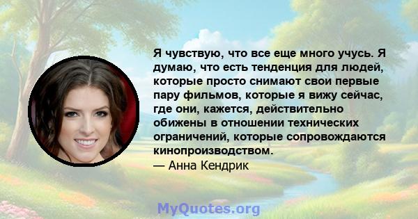 Я чувствую, что все еще много учусь. Я думаю, что есть тенденция для людей, которые просто снимают свои первые пару фильмов, которые я вижу сейчас, где они, кажется, действительно обижены в отношении технических