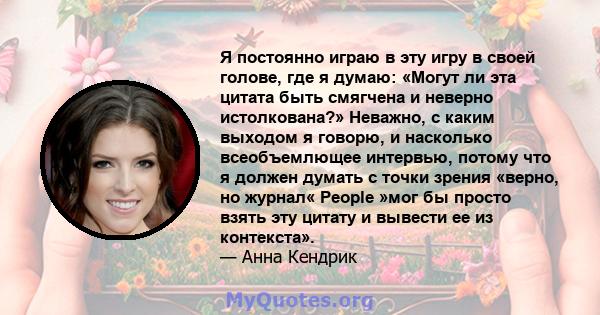 Я постоянно играю в эту игру в своей голове, где я думаю: «Могут ли эта цитата быть смягчена и неверно истолкована?» Неважно, с каким выходом я говорю, и насколько всеобъемлющее интервью, потому что я должен думать с