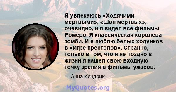 Я увлекаюсь «Ходячими мертвыми», «Шон мертвых», очевидно, и я видел все фильмы Ромеро. Я классическая королева зомби. И я люблю белых ходунков в «Игре престолов». Странно, только в том, что я не поздно в жизни я нашел