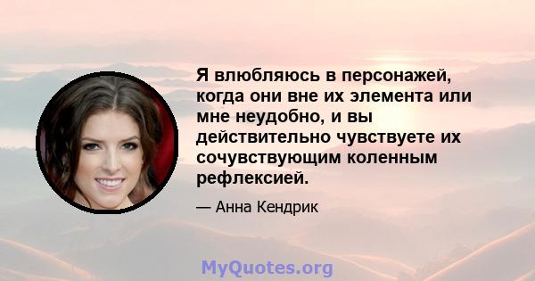 Я влюбляюсь в персонажей, когда они вне их элемента или мне неудобно, и вы действительно чувствуете их сочувствующим коленным рефлексией.