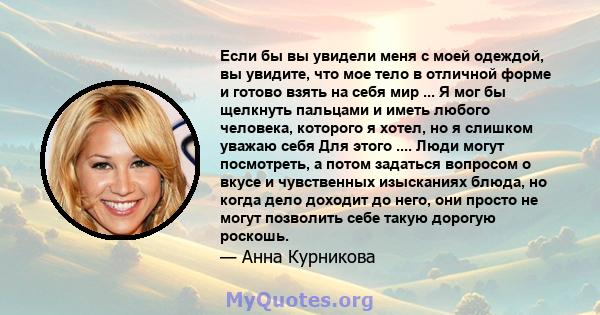 Если бы вы увидели меня с моей одеждой, вы увидите, что мое тело в отличной форме и готово взять на себя мир ... Я мог бы щелкнуть пальцами и иметь любого человека, которого я хотел, но я слишком уважаю себя Для этого