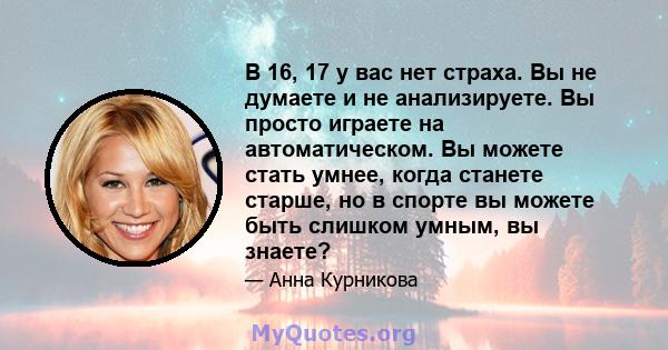 В 16, 17 у вас нет страха. Вы не думаете и не анализируете. Вы просто играете на автоматическом. Вы можете стать умнее, когда станете старше, но в спорте вы можете быть слишком умным, вы знаете?