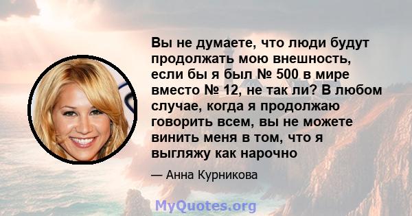 Вы не думаете, что люди будут продолжать мою внешность, если бы я был № 500 в мире вместо № 12, не так ли? В любом случае, когда я продолжаю говорить всем, вы не можете винить меня в том, что я выгляжу как нарочно