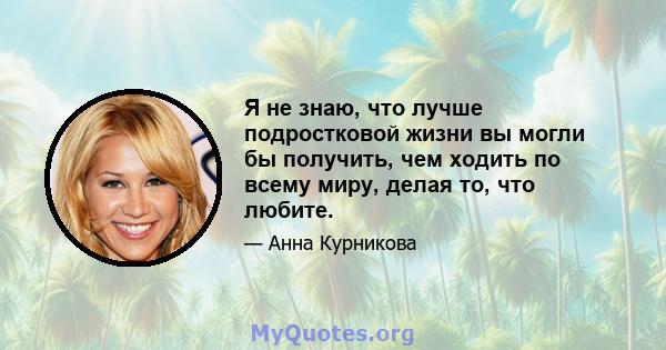 Я не знаю, что лучше подростковой жизни вы могли бы получить, чем ходить по всему миру, делая то, что любите.