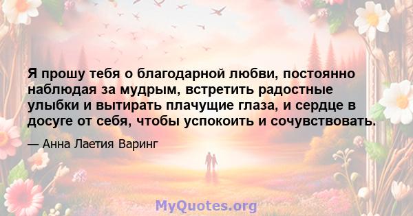 Я прошу тебя о благодарной любви, постоянно наблюдая за мудрым, встретить радостные улыбки и вытирать плачущие глаза, и сердце в досуге от себя, чтобы успокоить и сочувствовать.