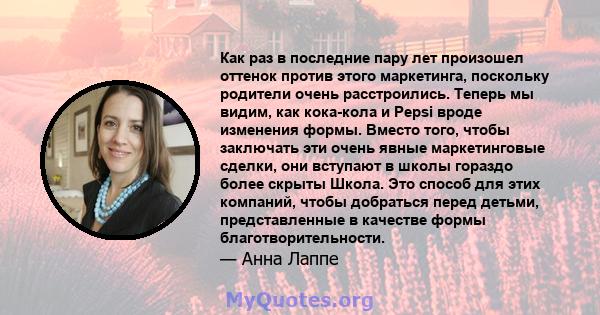 Как раз в последние пару лет произошел оттенок против этого маркетинга, поскольку родители очень расстроились. Теперь мы видим, как кока-кола и Pepsi вроде изменения формы. Вместо того, чтобы заключать эти очень явные