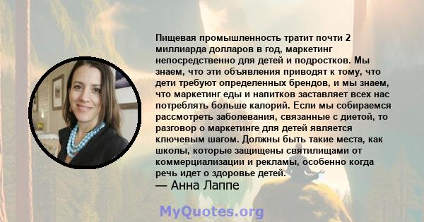 Пищевая промышленность тратит почти 2 миллиарда долларов в год, маркетинг непосредственно для детей и подростков. Мы знаем, что эти объявления приводят к тому, что дети требуют определенных брендов, и мы знаем, что