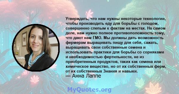 Утверждать, что нам нужны некоторые технологии, чтобы производить еду для борьбы с голодом, совершенно слепым к фактам на местах. На самом деле, нам нужно полное противоположность тому, что дают нам ГМО. Мы должны дать