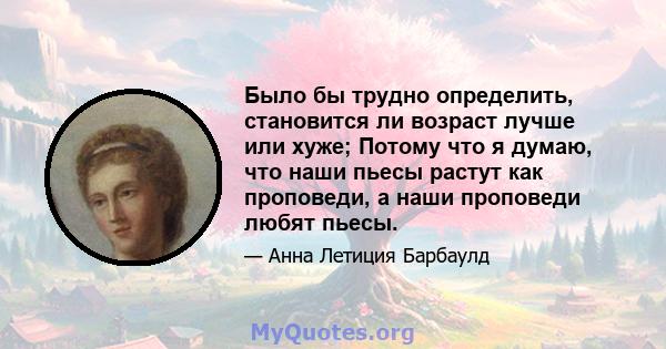 Было бы трудно определить, становится ли возраст лучше или хуже; Потому что я думаю, что наши пьесы растут как проповеди, а наши проповеди любят пьесы.