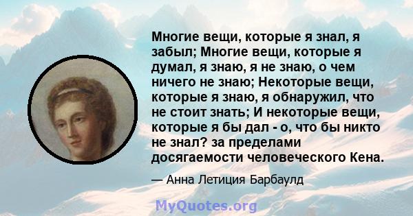 Многие вещи, которые я знал, я забыл; Многие вещи, которые я думал, я знаю, я не знаю, о чем ничего не знаю; Некоторые вещи, которые я знаю, я обнаружил, что не стоит знать; И некоторые вещи, которые я бы дал - о, что