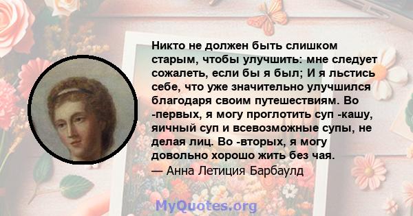 Никто не должен быть слишком старым, чтобы улучшить: мне следует сожалеть, если бы я был; И я льстись себе, что уже значительно улучшился благодаря своим путешествиям. Во -первых, я могу проглотить суп -кашу, яичный суп 