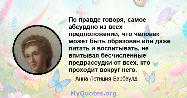 По правде говоря, самое абсурдно из всех предположений, что человек может быть образован или даже питать и воспитывать, не впитывая бесчисленные предрассудки от всех, кто проходит вокруг него.