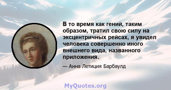 В то время как гений, таким образом, тратил свою силу на эксцентричных рейсах, я увидел человека совершенно иного внешнего вида, названного приложения.