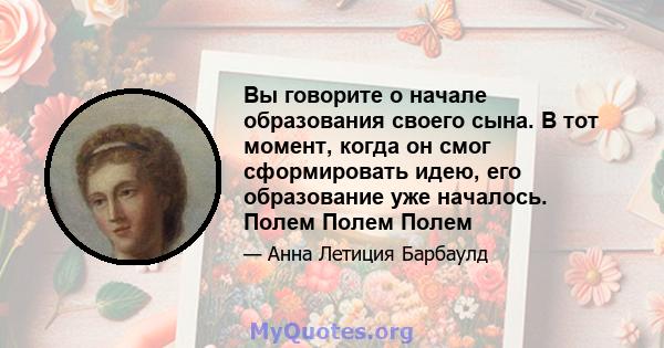 Вы говорите о начале образования своего сына. В тот момент, когда он смог сформировать идею, его образование уже началось. Полем Полем Полем