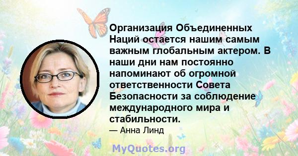 Организация Объединенных Наций остается нашим самым важным глобальным актером. В наши дни нам постоянно напоминают об огромной ответственности Совета Безопасности за соблюдение международного мира и стабильности.