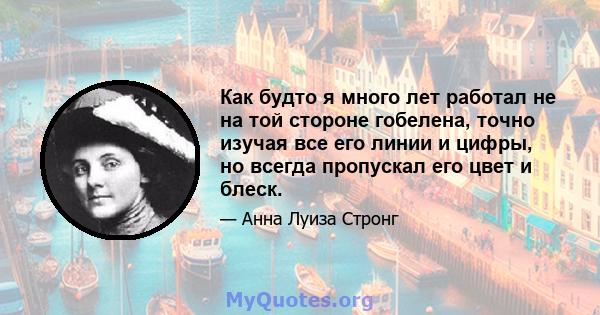 Как будто я много лет работал не на той стороне гобелена, точно изучая все его линии и цифры, но всегда пропускал его цвет и блеск.