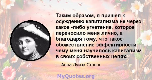 Таким образом, я пришел к осуждению капитализма не через какое -либо угнетение, которое переносило меня лично, а благодаря тому, что такое обожествление эффективности, чему меня научилось капитализм в своих собственных