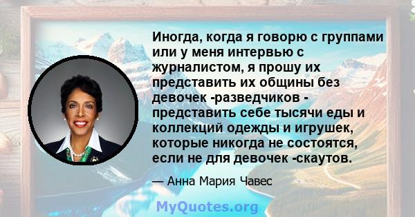 Иногда, когда я говорю с группами или у меня интервью с журналистом, я прошу их представить их общины без девочек -разведчиков - представить себе тысячи еды и коллекций одежды и игрушек, которые никогда не состоятся,