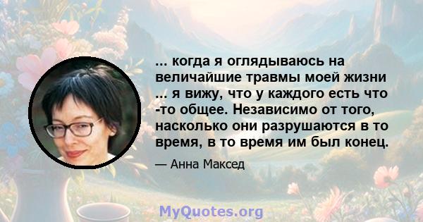 ... когда я оглядываюсь на величайшие травмы моей жизни ... я вижу, что у каждого есть что -то общее. Независимо от того, насколько они разрушаются в то время, в то время им был конец.