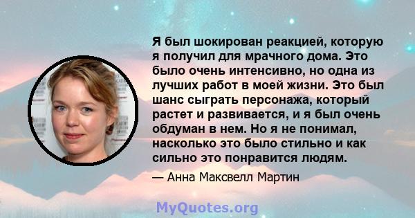 Я был шокирован реакцией, которую я получил для мрачного дома. Это было очень интенсивно, но одна из лучших работ в моей жизни. Это был шанс сыграть персонажа, который растет и развивается, и я был очень обдуман в нем.