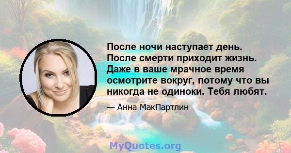 После ночи наступает день. После смерти приходит жизнь. Даже в ваше мрачное время осмотрите вокруг, потому что вы никогда не одиноки. Тебя любят.