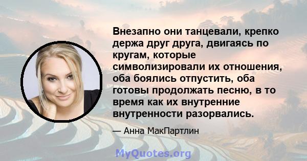 Внезапно они танцевали, крепко держа друг друга, двигаясь по кругам, которые символизировали их отношения, оба боялись отпустить, оба готовы продолжать песню, в то время как их внутренние внутренности разорвались.