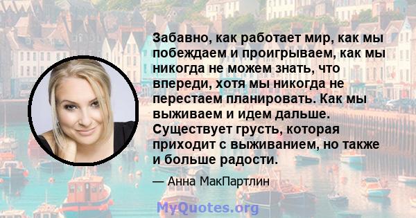 Забавно, как работает мир, как мы побеждаем и проигрываем, как мы никогда не можем знать, что впереди, хотя мы никогда не перестаем планировать. Как мы выживаем и идем дальше. Существует грусть, которая приходит с